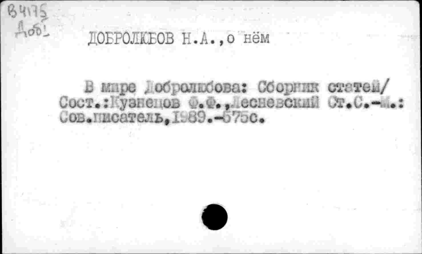 ﻿A<äl
ДОБРОЛЮБОВ Н.А.,о нём
В мире ; обролибова: Сборник стетом/
Сист.: узнеиов v.w., есневскм! ОтФС.-^.: иов.кисатель*Ь09.-<)71,‘С.